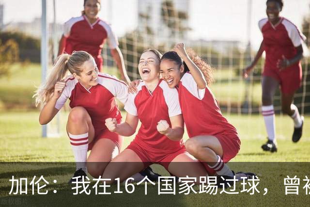 加伦：我在16个国家踢过球，曾被塞浦路斯主席威胁打断腿